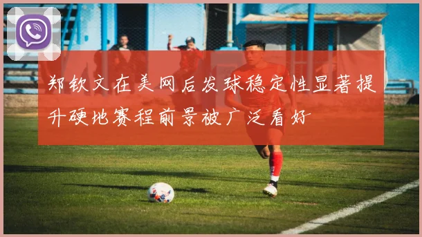 郑钦文在美网后发球稳定性显著提升硬地赛程前景被广泛看好
