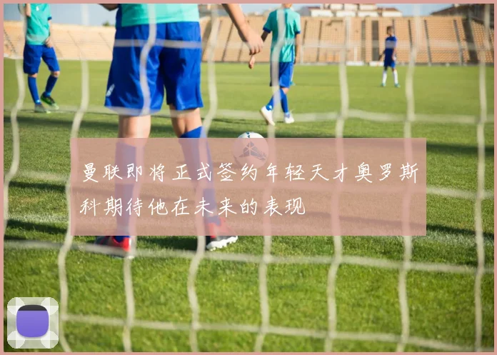 曼联即将正式签约年轻天才奥罗斯科期待他在未来的表现