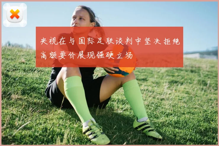 央视在与国际足联谈判中坚决拒绝高额要价展现强硬立场