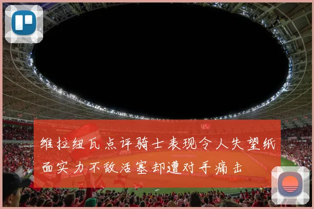 维拉纽瓦点评骑士表现令人失望纸面实力不敌活塞却遭对手痛击