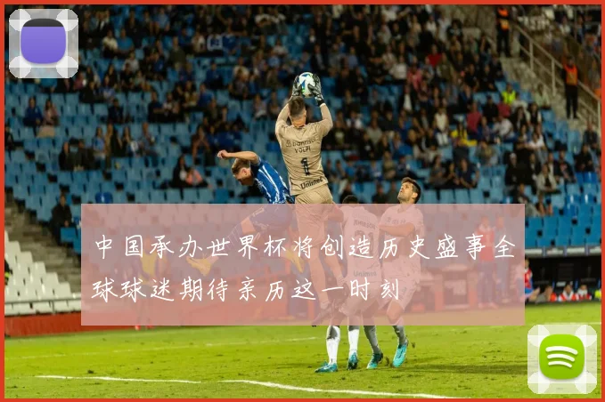 中国承办世界杯将创造历史盛事全球球迷期待亲历这一时刻