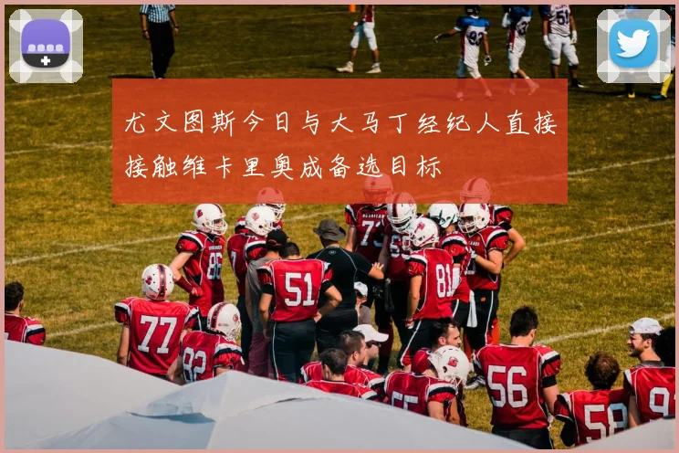 尤文图斯今日与大马丁经纪人直接接触维卡里奥成备选目标