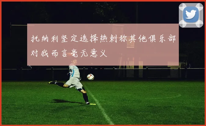 托纳利坚定选择热刺称其他俱乐部对我而言毫无意义