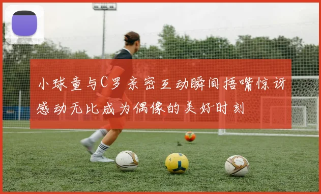小球童与C罗亲密互动瞬间捂嘴惊讶感动无比成为偶像的美好时刻