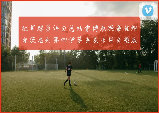 红军球员评分总结索博表现最佳维尔茨名列第四伊萨克麦卡评分垫底