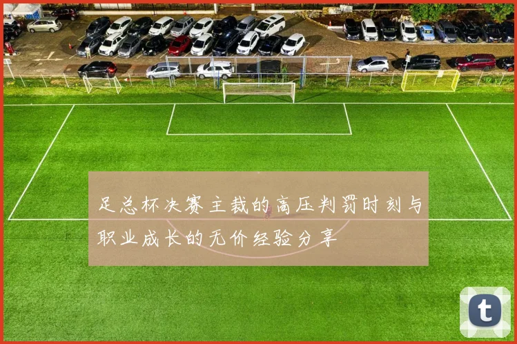 足总杯决赛主裁的高压判罚时刻与职业成长的无价经验分享