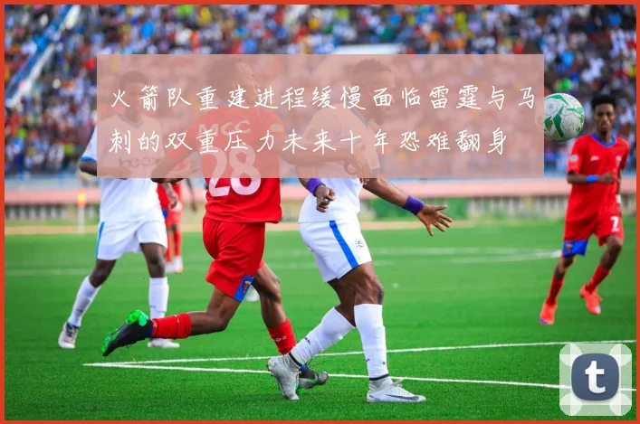 火箭队重建进程缓慢面临雷霆与马刺的双重压力未来十年恐难翻身