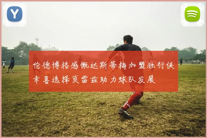 伦德博格感慨达斯蒂梅加盟独行侠幸喜选择莫雷兹助力球队发展