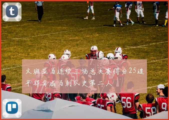 文班亚马连续三场总决赛得分25追平邓肯成马刺队史第二人