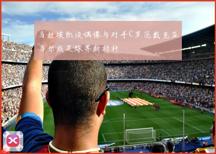 马杜埃凯谈偶像与对手C罗范戴克亚马尔成足球界新标杆