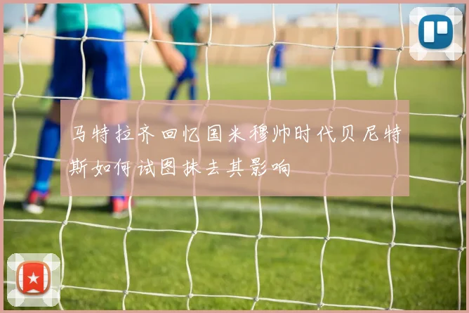 马特拉齐回忆国米穆帅时代贝尼特斯如何试图抹去其影响