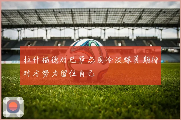 拉什福德对巴萨态度冷淡球员期待对方努力留住自己