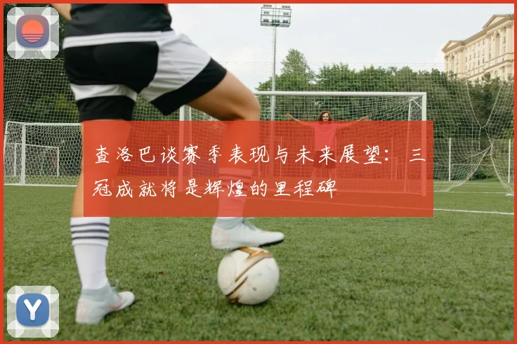 查洛巴谈赛季表现与未来展望：三冠成就将是辉煌的里程碑