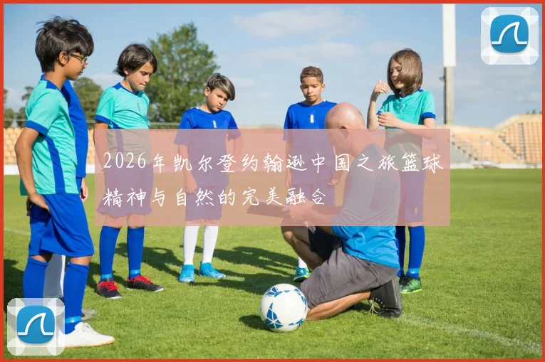 2026年凯尔登约翰逊中国之旅篮球精神与自然的完美融合
