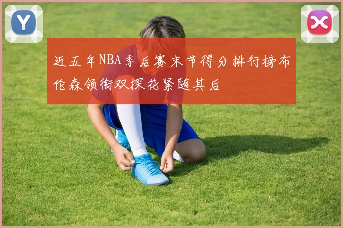 近五年NBA季后赛末节得分排行榜布伦森领衔双探花紧随其后