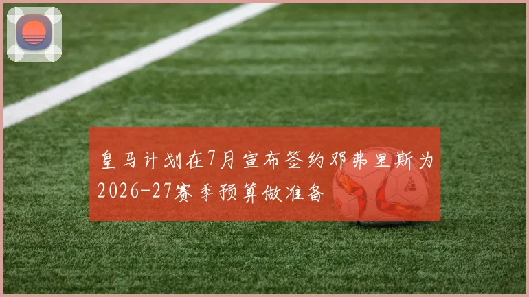 皇马计划在7月宣布签约邓弗里斯为2026-27赛季预算做准备