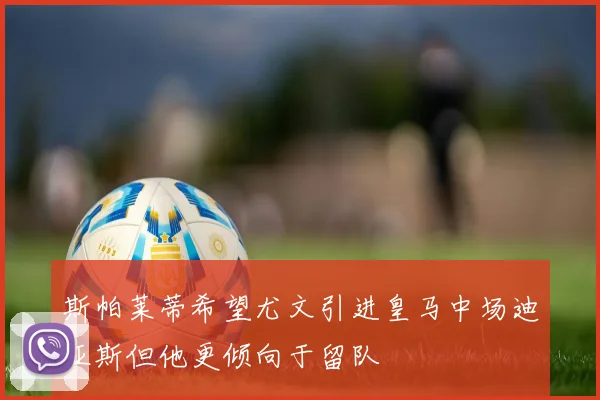 斯帕莱蒂希望尤文引进皇马中场迪亚斯但他更倾向于留队