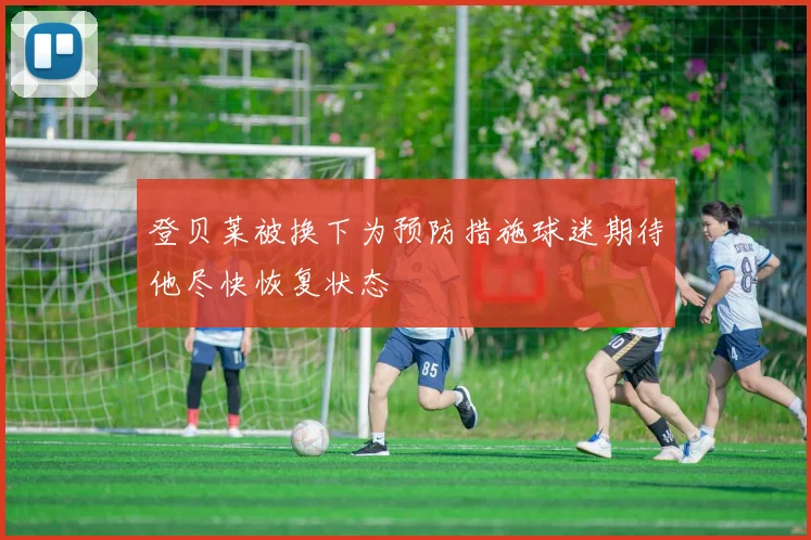 登贝莱被换下为预防措施球迷期待他尽快恢复状态