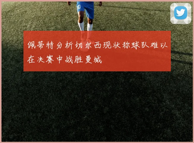 佩蒂特分析切尔西现状称球队难以在决赛中战胜曼城
