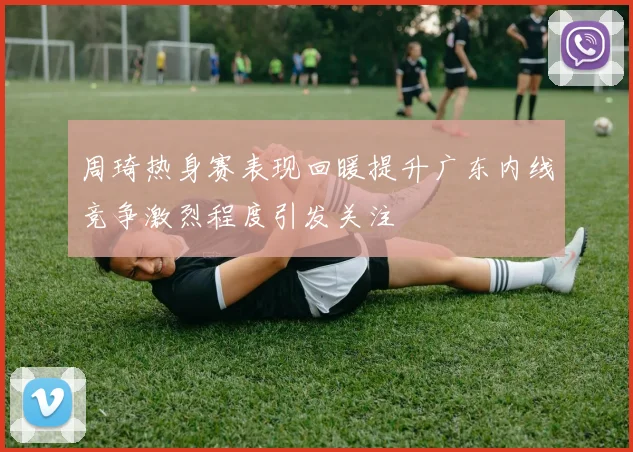 周琦热身赛表现回暖提升广东内线竞争激烈程度引发关注