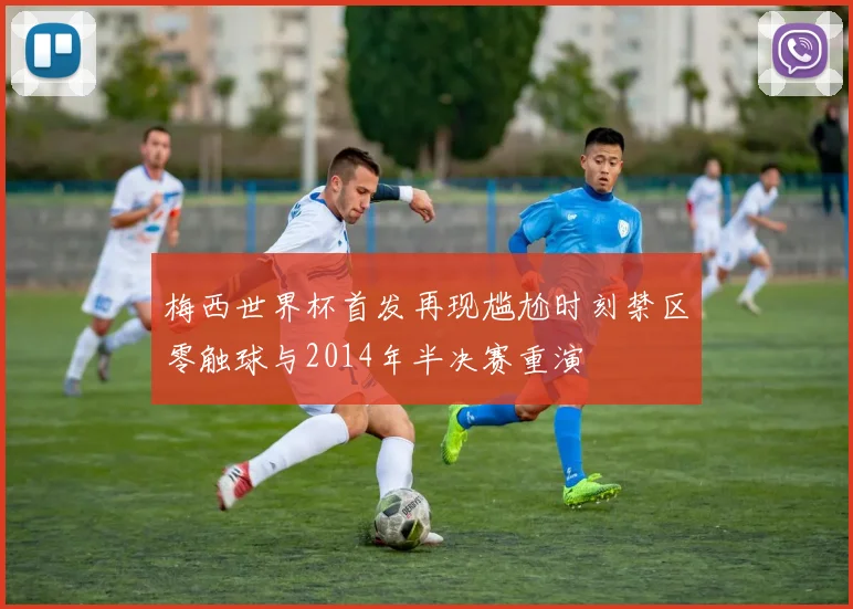 梅西世界杯首发再现尴尬时刻禁区零触球与2014年半决赛重演