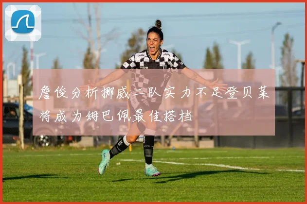 詹俊分析挪威二队实力不足登贝莱将成为姆巴佩最佳搭档