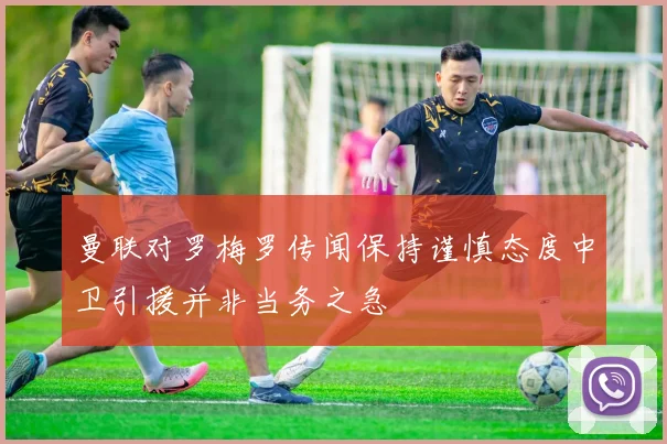 曼联对罗梅罗传闻保持谨慎态度中卫引援并非当务之急